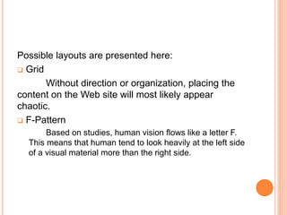Possible layouts are presented here:
 Grid
Without direction or organization, placing the
content on the Web site will most likely appear
chaotic.
 F-Pattern
Based on studies, human vision flows like a letter F.
This means that human tend to look heavily at the left side
of a visual material more than the right side.
 