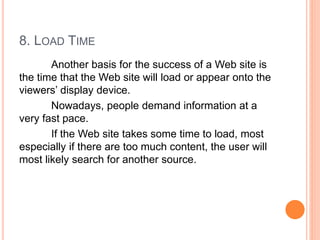 8. LOAD TIME
Another basis for the success of a Web site is
the time that the Web site will load or appear onto the
viewers’ display device.
Nowadays, people demand information at a
very fast pace.
If the Web site takes some time to load, most
especially if there are too much content, the user will
most likely search for another source.
 