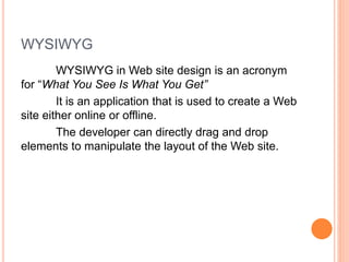 WYSIWYG
WYSIWYG in Web site design is an acronym
for “What You See Is What You Get”
It is an application that is used to create a Web
site either online or offline.
The developer can directly drag and drop
elements to manipulate the layout of the Web site.
 