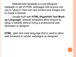 Website/web template is a pre-designed
webpage or set of HTML webpages that anyone can
use to “plug-in” their own text content and images into
to create a website.
Usually built with HTML (Hyperlink Text Mark-
up Language) ,website templates allow anyone to
setup a website without hiring a professional web
developer or designer.
HTML -plain text code language that is used to allow
web browsers to render webpages as designed.
 