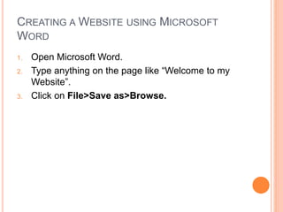 CREATING A WEBSITE USING MICROSOFT
WORD
1. Open Microsoft Word.
2. Type anything on the page like “Welcome to my
Website”.
3. Click on File>Save as>Browse.
 