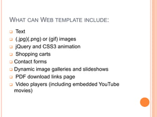 WHAT CAN WEB TEMPLATE INCLUDE:
 Text
 (.jpg)(.png) or (gif) images
 jQuery and CSS3 animation
 Shopping carts
 Contact forms
 Dynamic image galleries and slideshows
 PDF download links page
 Video players (including embedded YouTube
movies)
 
