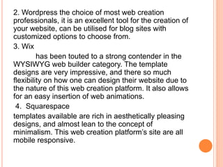 2. Wordpress the choice of most web creation
professionals, it is an excellent tool for the creation of
your website, can be utilised for blog sites with
customized options to choose from.
3. Wix
has been touted to a strong contender in the
WYSIWYG web builder category. The template
designs are very impressive, and there so much
flexibility on how one can design their website due to
the nature of this web creation platform. It also allows
for an easy insertion of web animations.
4. Squarespace
templates available are rich in aesthetically pleasing
designs, and almost lean to the concept of
minimalism. This web creation platform’s site are all
mobile responsive.
 