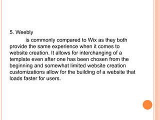 5. Weebly
is commonly compared to Wix as they both
provide the same experience when it comes to
website creation. It allows for interchanging of a
template even after one has been chosen from the
beginning and somewhat limited website creation
customizations allow for the building of a website that
loads faster for users.
 