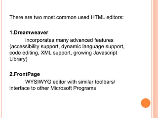 There are two most common used HTML editors:
1.Dreamweaver
incorporates many advanced features
(accessibility support, dynamic language support,
code editing, XML support, growing Javascript
Library)
2.FrontPage
WYSIWYG editor with similar toolbars/
interface to other Microsoft Programs
 