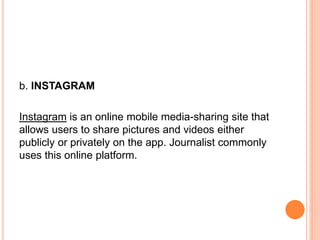 b. INSTAGRAM
Instagram is an online mobile media-sharing site that
allows users to share pictures and videos either
publicly or privately on the app. Journalist commonly
uses this online platform.
 