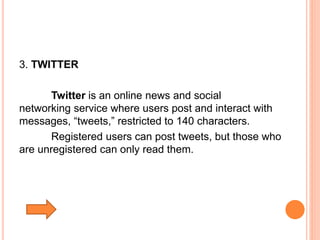3. TWITTER
Twitter is an online news and social
networking service where users post and interact with
messages, “tweets,” restricted to 140 characters.
Registered users can post tweets, but those who
are unregistered can only read them.
 