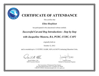 CERTIFICATE OF ATTENDANCE
This certifies that
Eline Hoefsloot
has participated in the educational webinar entitled:
Successful Cat and Dog Introductions - Step by Step
with Jacqueline Munera, BA, PCBC, CCBC, CAP2
originally held on:
October 12, 2012
and is awarded up to 1.5 CCPDT, IAABC, KPA, & IACP Continuing Education Units.
The Association of Professional Dog Trainers
2365 Harrodsburg Road A325, Lexington, KY 40504
1-800-PET-DOGS; information@apdt.com; www.apdt.com
David Feldner, CAE
APDT Executive Director
Jennifer Franco
Director of Educational Programs
 