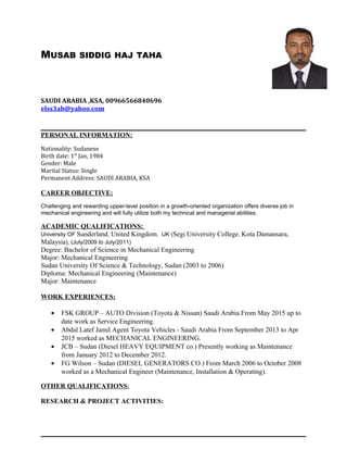 MUSAB SIDDIG HAJ TAHA
SAUDI ARABIA ,KSA, 00966566840696
elss3ab@yahoo.com
PERSONAL INFORMATION:
Nationality: Sudanese
Birth date: 1st
Jan, 1984
Gender: Male
Marital Status: Single
Permanent Address: SAUDI ARABIA, KSA
CAREER OBJECTIVE:
Challenging and rewarding upper-level position in a growth-oriented organization offers diverse job in
mechanical engineering and will fully utilize both my technical and managerial abilities.
ACADEMIC QUALIFICATIONS:
University OF Sunderland, United Kingdom. UK (Segi University College, Kota Damansara,
Malaysia), (July/2009 to July/2011)
Degree: Bachelor of Science in Mechanical Engineering
Major: Mechanical Engineering
Sudan University Of Science & Technology, Sudan (2003 to 2006)
Diploma: Mechanical Engineering (Maintenance)
Major: Maintenance
WORK EXPERIENCES:
• FSK GROUP – AUTO Division (Toyota & Nissan) Saudi Arabia From May 2015 up to
date work as Service Engineering.
• Abdal Latef Jamil Agent Toyota Vehicles - Saudi Arabia From September 2013 to Apr
2015 worked as MECHANICAL ENGINEERING.
• JCB – Sudan (Diesel HEAVY EQUIPMENT co.) Presently working as Maintenance
from January 2012 to December 2012.
• FG Wilson – Sudan (DIESEL GENERATORS CO.) From March 2006 to October 2008
worked as a Mechanical Engineer (Maintenance, Installation & Operating).
OTHER QUALIFICATIONS:
RESEARCH & PROJECT ACTIVITIES:
 