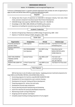 MOHAMAD IMRAN M
Mobile: +91 9738048946 E-mail:imrangttc6677@gmail.com
To Pursue a Challenging Career in a growth oriented organization that provides me with an opportunity to
apply my skills and devote these skills for achieving organizational goals.
 Having more than 8 years of experience on CAD/CAM in Aerospace industry, Tool room, Sheet
metal, precision component manufacturing for New Product Development.
 CAD/CAM design tools expertise: MASTER CAM, Power mill – DELCAM 10.
 Knowledge on ISO: 9002: 2008, AS9100 and TS16949 quality systems.
 Experience on handling the manufacturing machines (Milling:3Axis)
 Bachelor of Engineering in Mechanical at BMS College of engineering: 2009 - 2014
 Diploma in Tool & Die making at GT&TC, Bangalore: 2001- 2005
Organization Designation Period Industry type
Presently working for
SIX FACE TOOLS
CAM Engineer Oct 2012 to till date Tool Room for Press tools
& Modeling tools
Previous experience:
SAPTECH CNC PROGRAMMER
Cum Operator
Oct 2007 to Sep
2012
Manufacturing for
BOSCH,PRETECH,ACCU
SPARK ENGG Etc
GOVT TOOL ROOM &
TRANING CENTRE
(GT&TC)
General Trainee Sep 2005 to SEP
2007
Tool room and
manufacturing for
HAL,L&T,ISRO Etc
PEENYA FINE COMP PVT
LMT
In Plant Trainee-Tool
Room
July 2004 to June
2005
Tool Room For Press tools
M/S Six face tool, Is one of medium scale industry. Supplying precision machined components for
major MNC to ELCTRUHMS, PRETECH, ACCUSPARK ENGG, IKA Etc...
 Generating programs for machine using DELCAM 10,MASTER CAM
 Development of new components as per customer drawing
 Development of new job, Tooling and fixture development.
 Preparing programs for various core and cavity
 Development of proto type components
 Process planning and work load planning and Scheduling
 Cycle time reduction for previously developed components
 Maintaining smooth running of Shop floor
 Assigning work for operator and helpers
 Complete project handing including preparation of cam program
Career Scan
Academic Credentials
Snapshot
Work Exposure
 