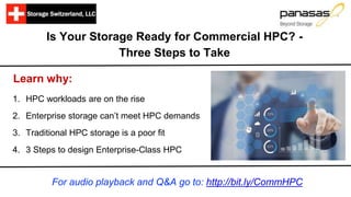 Is Your Storage Ready for Commercial HPC? -
Three Steps to Take
Learn why:
1. HPC workloads are on the rise
2. Enterprise storage can’t meet HPC demands
3. Traditional HPC storage is a poor fit
4. 3 Steps to design Enterprise-Class HPC
For audio playback and Q&A go to: http://bit.ly/CommHPC
 