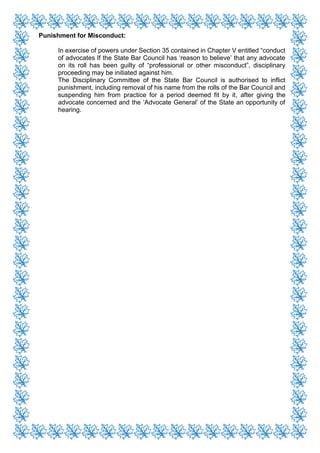 Punishment for Misconduct:
In exercise of powers under Section 35 contained in Chapter V entitled “conduct
of advocates If the State Bar Council has ‘reason to believe’ that any advocate
on its roll has been guilty of “professional or other misconduct”, disciplinary
proceeding may be initiated against him.
The Disciplinary Committee of the State Bar Council is authorised to inflict
punishment, including removal of his name from the rolls of the Bar Council and
suspending him from practice for a period deemed fit by it, after giving the
advocate concerned and the ‘Advocate General’ of the State an opportunity of
hearing.
 