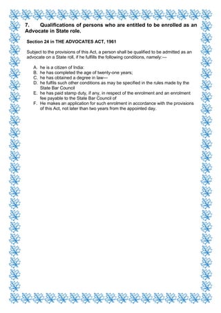 7. Qualifications of persons who are entitled to be enrolled as an
Advocate in State role.
Section 24 in THE ADVOCATES ACT, 1961
Subject to the provisions of this Act, a person shall be qualified to be admitted as an
advocate on a State roll, if he fulfills the following conditions, namely:—
A. he is a citizen of India:
B. he has completed the age of twenty-one years;
C. he has obtained a degree in law—
D. he fulfils such other conditions as may be specified in the rules made by the
State Bar Council
E. he has paid stamp duty, if any, in respect of the enrolment and an enrolment
fee payable to the State Bar Council of
F. He makes an application for such enrolment in accordance with the provisions
of this Act, not later than two years from the appointed day.
 