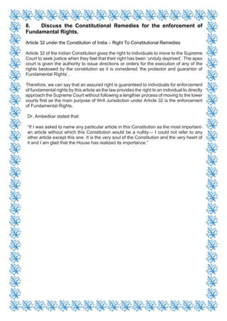 8. Discuss the Constitutional Remedies for the enforcement of
Fundamental Rights.
Article 32 under the Constitution of India – Right To Constitutional Remedies
Article 32 of the Indian Constitution gives the right to individuals to move to the Supreme
Court to seek justice when they feel that their right has been ‘unduly deprived’. The apex
court is given the authority to issue directions or orders for the execution of any of the
rights bestowed by the constitution as it is considered ‘the protector and guarantor of
Fundamental Rights’.
Therefore, we can say that an assured right is guaranteed to individuals for enforcement
of fundamental rights by this article as the law provides the right to an individual to directly
approach the Supreme Court without following a lengthier process of moving to the lower
courts first as the main purpose of Writ Jurisdiction under Article 32 is the enforcement
of Fundamental Rights.
Dr. Ambedkar stated that:
“If I was asked to name any particular article in this Constitution as the most important-
an article without which this Constitution would be a nullity— I could not refer to any
other article except this one. It is the very soul of the Constitution and the very heart of
it and I am glad that the House has realized its importance.”
 