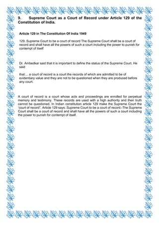 9. Supreme Court as a Court of Record under Article 129 of the
Constitution of India.
Article 129 in The Constitution Of India 1949
129. Supreme Court to be a court of record The Supreme Court shall be a court of
record and shall have all the powers of such a court including the power to punish for
contempt of itself
Dr. Ambedkar said that it is important to define the status of the Supreme Court. He
said
that:... a court of record is a court the records of which are admitted to be of
evidentiary value and they are not to be questioned when they are produced before
any court.
A court of record is a court whose acts and proceedings are enrolled for perpetual
memory and testimony. These records are used with a high authority and their truth
cannot be questioned. In Indian constitution article 129 make the Supreme Court the
‘court of record”. Article 129 says: Supreme Court to be a court of record.-The Supreme
Court shall be a court of record and shall have all the powers of such a court including
the power to punish for contempt of itself.
 