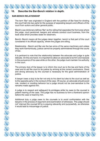 10. Describe the Bar-Bench relation in depth.
BAR-BENCH RELATIONSHIP
The term 'Bar' was originated in England with the partition of Bar fixed for dividing
the court hall into two parts for the purpose of separating lawyers and officers of the
court from suitors and other general public.
Black's Law dictionary defines 'Bar' as the railing that separates the front area where
the judge, court personnel, lawyers and witness conduct court business, from the
back area which provides seats for observers.
Bench- Bench means all the judges taken together, bench is that part of the court
considered in its official capacity, where the judges are sitting.
Relationship - Bench and Bar are the two arms of the same machinery and unless
they work harmoniously, justice cannot be properly administered through the courts
of law.
It is pertinent to note that the relationship between the advocate and judge is quite
delicate. On the one hand, it is important to allow an advocate to be firm and resolute
in the pursuance of his case while on the other, the judge must maintain his authority
in the court.
The primary duty of the lawyer is to inform the court as to the law and facts of the
case and to aid the court to do justice by arriving at the correct conclusions. Good
and strong advocacy by the counsel is necessary for the good administration of
justice.
A lawyer owes a duty to be fair not only to his client but also to the court as well as
to the opposite party in the conduct of the case. Of course, an advocate should avoid
rule, insolent or insulting behavior but a judge should not be over-sensitive to the
remarks made against him.
A judge is to respect and safeguard its privileges while he owes to the counsel is
patient hearing of the case. The judge has no business to form a forehand opinion
before the case is heard by him.
Additional duty a judge owes to the counsels is to avoid confrontation with the
lawyers in the process of argument and examination of witnesses. The judge should
not' interrupt the counsel till he is arguing relevantly and purposefully, as otherwise
it would lead to miscarriage of justice.
 