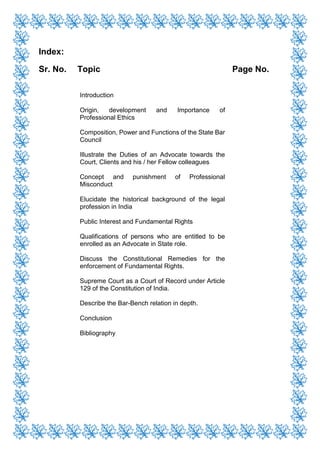 Index:
Sr. No. Topic Page No.
Introduction
Origin, development and Importance of
Professional Ethics
Composition, Power and Functions of the State Bar
Council
Illustrate the Duties of an Advocate towards the
Court, Clients and his / her Fellow colleagues
Concept and punishment of Professional
Misconduct
Elucidate the historical background of the legal
profession in India
Public Interest and Fundamental Rights
Qualifications of persons who are entitled to be
enrolled as an Advocate in State role.
Discuss the Constitutional Remedies for the
enforcement of Fundamental Rights.
Supreme Court as a Court of Record under Article
129 of the Constitution of India.
Describe the Bar-Bench relation in depth.
Conclusion
Bibliography
 