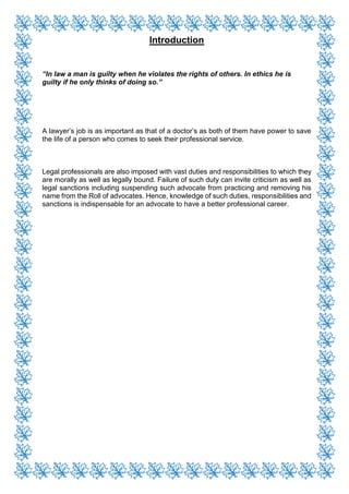 Introduction
“In law a man is guilty when he violates the rights of others. In ethics he is
guilty if he only thinks of doing so.”
A lawyer’s job is as important as that of a doctor’s as both of them have power to save
the life of a person who comes to seek their professional service.
Legal professionals are also imposed with vast duties and responsibilities to which they
are morally as well as legally bound. Failure of such duty can invite criticism as well as
legal sanctions including suspending such advocate from practicing and removing his
name from the Roll of advocates. Hence, knowledge of such duties, responsibilities and
sanctions is indispensable for an advocate to have a better professional career.
 