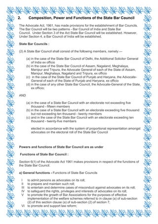 2. Composition, Power and Functions of the State Bar Council
The Advocate Act, 1961, has made provisions for the establishment of Bar Councils.
The Bar Council will be two patterns - Bar Council of India and State Bar
Council. Under Section 3 of the Act State Bar Council will be established. However,
Under Section 4, a Bar Council of India will be established.
State Bar Councils :
(2) A State Bar Council shall consist of the following members, namely:—
(a) in the case of the State Bar Council of Delhi, the Additional Solicitor General
of India ex officio
(b) in the case of the State Bar Council of Assam, Nagaland, Meghalaya,
Manipur and Tripura, the Advocate General of each of the State of Assam,
Manipur, Meghalaya, Nagaland and Tripura, ex officio
(c) in the case of the State Bar Council of Punjab and Haryana, the Advocate-
General of each of the State of Punjab and Haryana, ex officio
(d) in the case of any other State Bar Council, the Advocate-General of the State,
ex officio;
AND
(a) in the case of a State Bar Council with an electorate not exceeding five
thousand - fifteen members
(b) in the case of a State Bar Council with an electorate exceeding five thousand
but not exceeding ten thousand - twenty members
(c) and in the case of the State Bar Council with an electorate exceeding ten
thousand - twenty-five members
elected in accordance with the system of proportional representation amongst
advocates on the electoral roll of the State Bar Council
Powers and functions of State Bar Council are as under
Functions of State Bar Council :
Section 6(1) of the Advocate Act 1961 makes provisions in respect of the functions of
the State Bar Council.
a) General functions - Functions of State Bar Councils
I to admit persons as advocates on its roll;
II to prepare and maintain such roll;
III to entertain and determine cases of misconduct against advocates on its roll;
IV to safeguard the rights, privileges and interests of advocates on its roll;
V to promote the growth of Bar Associations for the purposes of effective
implementation of the welfare schemes referred to in clause (a) of sub-section
(2) of this section clause (a) of sub-section (2) of section 7;
VI to promote and support law reform;
 