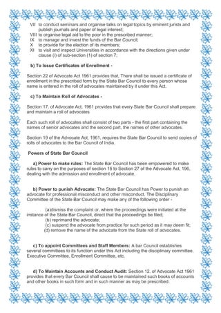 VII to conduct seminars and organise talks on legal topics by eminent jurists and
publish journals and paper of legal interest;
VIII to organise legal aid to the poor in the prescribed manner;
IX to manage and invest the funds of the Bar Council;
X to provide for the election of its members;
XI to visit and inspect Universities in accordance with the directions given under
clause (i) of sub-section (1) of section 7;
b) To Issue Certificates of Enrollment -
Section 22 of Advocate Act 1961 provides that, There shall be issued a certificate of
enrollment in the prescribed form by the State Bar Council to every person whose
name is entered in the roll of advocates maintained by it under this Act.
c) To Maintain Roll of Advocates -
Section 17. of Advocate Act, 1961 provides that every State Bar Council shall prepare
and maintain a roll of advocates
Each such roll of advocates shall consist of two parts - the first part containing the
names of senior advocates and the second part, the names of other advocates.
Section 19 of the Advocate Act, 1961, requires the State Bar Council to send copies of
rolls of advocates to the Bar Council of India.
Powers of State Bar Council
a) Power to make rules: The State Bar Council has been empowered to make
rules to carry on the purposes of section 16 to Section 27 of the Advocate Act, 196,
dealing with the admission and enrollment of advocate.
b) Power to punish Advocate: The State Bar Council has Power to punish an
advocate for professional misconduct and other misconduct. The Disciplinary
Committee of the State Bar Council may make any of the following order -
(a)dismiss the complaint or, where the proceedings were initiated at the
instance of the State Bar Council, direct that the proceedings be filed;
(b) reprimand the advocate;
(c) suspend the advocate from practice for such period as it may deem fit;
(d) remove the name of the advocate from the State roll of advocates.
c) To appoint Committees and Staff Members: A bar Council establishes
several committees to its function under this Act including the disciplinary committee,
Executive Committee, Enrollment Committee, etc.
d) To Maintain Accounts and Conduct Audit: Section 12. of Advocate Act 1961
provides that every Bar Council shall cause to be maintained such books of accounts
and other books in such form and in such manner as may be prescribed.
 