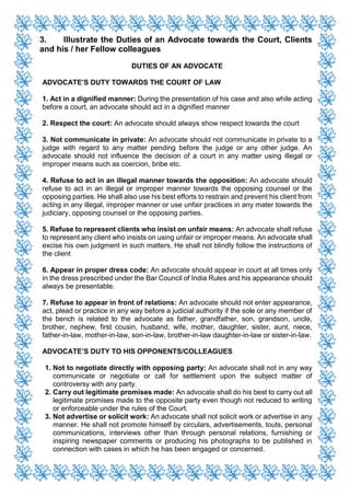 3. Illustrate the Duties of an Advocate towards the Court, Clients
and his / her Fellow colleagues
DUTIES OF AN ADVOCATE
ADVOCATE’S DUTY TOWARDS THE COURT OF LAW
1. Act in a dignified manner: During the presentation of his case and also while acting
before a court, an advocate should act in a dignified manner
2. Respect the court: An advocate should always show respect towards the court
3. Not communicate in private: An advocate should not communicate in private to a
judge with regard to any matter pending before the judge or any other judge. An
advocate should not influence the decision of a court in any matter using illegal or
improper means such as coercion, bribe etc.
4. Refuse to act in an illegal manner towards the opposition: An advocate should
refuse to act in an illegal or improper manner towards the opposing counsel or the
opposing parties. He shall also use his best efforts to restrain and prevent his client from
acting in any illegal, improper manner or use unfair practices in any mater towards the
judiciary, opposing counsel or the opposing parties.
5. Refuse to represent clients who insist on unfair means: An advocate shall refuse
to represent any client who insists on using unfair or improper means. An advocate shall
excise his own judgment in such matters. He shall not blindly follow the instructions of
the client
6. Appear in proper dress code: An advocate should appear in court at all times only
in the dress prescribed under the Bar Council of India Rules and his appearance should
always be presentable.
7. Refuse to appear in front of relations: An advocate should not enter appearance,
act, plead or practice in any way before a judicial authority if the sole or any member of
the bench is related to the advocate as father, grandfather, son, grandson, uncle,
brother, nephew, first cousin, husband, wife, mother, daughter, sister, aunt, niece,
father-in-law, mother-in-law, son-in-law, brother-in-law daughter-in-law or sister-in-law.
ADVOCATE’S DUTY TO HIS OPPONENTS/COLLEAGUES
1. Not to negotiate directly with opposing party: An advocate shall not in any way
communicate or negotiate or call for settlement upon the subject matter of
controversy with any party.
2. Carry out legitimate promises made: An advocate shall do his best to carry out all
legitimate promises made to the opposite party even though not reduced to writing
or enforceable under the rules of the Court.
3. Not advertise or solicit work: An advocate shall not solicit work or advertise in any
manner. He shall not promote himself by circulars, advertisements, touts, personal
communications, interviews other than through personal relations, furnishing or
inspiring newspaper comments or producing his photographs to be published in
connection with cases in which he has been engaged or concerned.
 