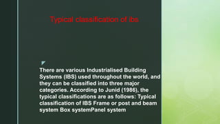z
There are various Industrialised Building
Systems (IBS) used throughout the world, and
they can be classified into three major
categories. According to Junid (1986), the
typical classifications are as follows: Typical
classification of IBS Frame or post and beam
system Box systemPanel system
Typical classification of ibs
 