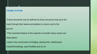 z
FRAME SYSTEM
-Frame structures may be defined as those structures that carry the
loads through their beams and girders to column and to the
ground.
-Their important feature is the capacity to transfer heavy loads over
large spans.
-Used in the construction of bridges, parking lots, warehouses,
industrial buildings, sport facilities and so on.
 
