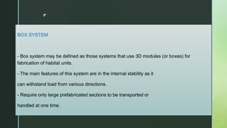 z
BOX SYSTEM
- Box system may be defined as those systems that use 3D modules (or boxes) for
fabrication of habitat units.
- The main features of this system are in the internal stability as it
can withstand load from various directions.
- Require only large prefabricated sections to be transported or
handled at one time.
 