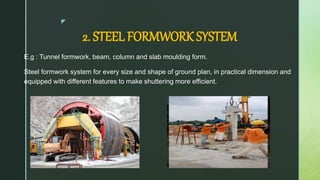 z
2. STEEL FORMWORK SYSTEM
E.g : Tunnel formwork, beam, column and slab moulding form.
Steel formwork system for every size and shape of ground plan, in practical dimension and
equipped with different features to make shuttering more efficient.
 