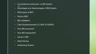 z
 Conventional construction vs IBS System
 Advantages and disadvantages of IBS System
 What types of IBS?
 What is IBS?
 IBS installation
 Case Studies/example (2 CASE STUDIES)
 How IBS produced?
 How IBS transported?
 Issues in IBS
 Steel framing
 Interlocking System
 