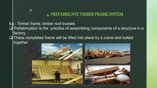 z
4. PREFABRICATE TIMBER FRAME SYSTEM
Eg : Timber frame, timber roof trusses
 Prefabrication is the practice of assembling components of a structure in a
factory.
 These completed frame will be lifted into place by a crane and bolted
together
 