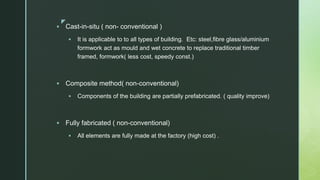 z
 Cast-in-situ ( non- conventional )
 It is applicable to to all types of building. Etc: steel,fibre glass/aluminium
formwork act as mould and wet concrete to replace traditional timber
framed, formwork( less cost, speedy const.)
 Composite method( non-conventional)
 Components of the building are partially prefabricated. ( quality improve)
 Fully fabricated ( non-conventional)
 All elements are fully made at the factory (high cost) .
 