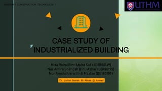 z
CASE STUDY OF
INDUSTRIALIZED BUILDING
Miza Raimi Binti Mohd Saf’a (DB180169)
Nur Amira Shafiqah Binti Azhar (DB180195)
Nur Amshahiera Binti Mazlan (DB180189)
Dr. Lutfiah Natrah Bt Abbas @ Ahmad
BBB20403 CONSTRUCTION TECHNOLOGI 1
 