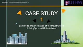 z
CASE STUDY
1
BBB20403 CONSTRUCTION TECHNOLOGI 1
Barriers to Implementation of the Industrialised
BuildingSystem (IBS) in Malaysia
 