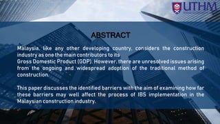 z
ABSTRACT
Malaysia, like any other developing country, considers the construction
industry as one the main contributors to its
Gross Domestic Product (GDP). However, there are unresolved issues arising
from the ongoing and widespread adoption of the traditional method of
construction.
This paper discusses the identified barriers with the aim of examining how far
these barriers may well affect the process of IBS implementation in the
Malaysian construction industry.
 
