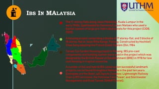z
IBS IN MALAYSIA
The 17-storey flats along Jalan Pekeliling, Kuala Lumpur in the
early 1960s. Sperheaded by Gammon/Larsen Nielsen who used a
Danish system of large pre-fabricated panels for this project (CIDB,
2003).
A housing project comprising 6 blocks of 17 storey-flat, and 3 blocks of
18 storey-flat at Jalan Rifle Range, Penang. Constructed by Hochtief/
Chee Seng adopting the French Estoit System (Din, 1984
Taman Tun Sardon Housing project in Penang. IBS pre-cast
components and building system were used in the project which was
designed by the British Research Establishment (BRE) in 1978 for low
cost housing in tropical countries.
A number of full and hybrid IBS construction successful landmark
projects can be found throughout Malaysia in the past ten years.
Examples are the Bukit Jalil Sports Complex; Lightweight Railway
Train (LRT) terminals; the Petronas Twin Tower; and Stormwater
Management and Road Tunnel (SMARTTunnel).
 