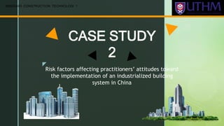 z
CASE STUDY
2
BBB20403 CONSTRUCTION TECHNOLOGI 1
Risk factors affecting practitioners’ attitudes toward
the implementation of an industrialized building
system in China
 