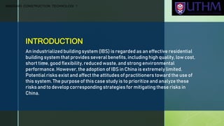 z
INTRODUCTION
An industrialized building system (IBS) is regarded as an effective residential
building system that provides several benefits, including high quality, low cost,
short time, good flexibility, reduced waste, and strong environmental
performance. However, the adoption of IBS in China is extremely limited.
Potential risks exist and affect the attitudes of practitioners toward the use of
this system. The purpose of this case study is to prioritize and analyze these
risks and to develop corresponding strategies for mitigating these risks in
China.
BBB20403 CONSTRUCTION TECHNOLOGI 1
 