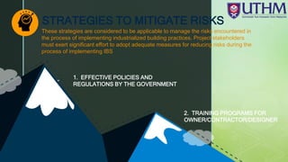 z
1. EFFECTIVE POLICIES AND
REGULATIONS BY THE GOVERNMENT
2. TRAINING PROGRAMS FOR
OWNER/CONTRACTOR/DESIGNER
STRATEGIES TO MITIGATE RISKS
These strategies are considered to be applicable to manage the risks encountered in
the process of implementing industrialized building practices. Project stakeholders
must exert significant effort to adopt adequate measures for reducing risks during the
process of implementing IBS
 