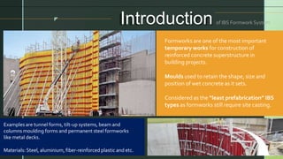 z
Introduction of IBS Formwork System
Formworks are one of the most important
temporary works for construction of
reinforced concrete superstructure in
building projects.
Moulds used to retain the shape, size and
position of wet concrete as it sets.
Considered as the “least prefabrication” IBS
types as formworks still require site casting.
Examples are tunnel forms, tilt-up systems, beam and
columns moulding forms and permanent steel formworks
like metal decks.
Materials: Steel, aluminium, fiber-reinforced plastic and etc.
 