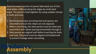 Manufacture
Assembly
Steel formwork consists of panels fabricated out of thin
steel plates stiffened along the edges by small steel
angle. The panel is held together by using suitable clamps
or bolts and nuts.
1. Reinforcement bars are being tied and spacers are
attached to ensure the rebars are not exposed.
2. Before concreting, the steel panels must be oiled and
assembled with rebars passing horizontally through it.
3. Steel panels are aligned well before inserting the bolts
and nuts. The panel must be aligned and locked well
to prevent leakage when concreting.
 