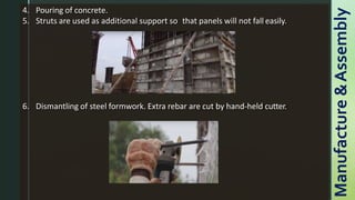 4. Pouring of concrete.
5. Struts are used as additional support so that panels will not fall easily.
6. Dismantling of steel formwork. Extra rebar are cut by hand-held cutter.
Manufacture
&
Assembly
 