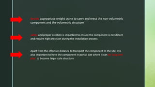 decide appropriate weight crane to carry and erect the non-volumetric
component and the volumetric structure
safety and proper erection is important to ensure the component is not defect
and require high precision during the installation process
Apart from the effective distance to transport the component to the site, it is
also important to have the component in partial size where it can be ‘plug and
play’ to become large scale structure
 