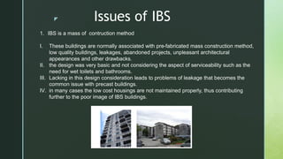 z Issues of IBS
1. IBS is a mass of contruction method
I. These buildings are normally associated with pre-fabricated mass construction method,
low quality buildings, leakages, abandoned projects, unpleasant architectural
appearances and other drawbacks.
II. the design was very basic and not considering the aspect of serviceability such as the
need for wet toilets and bathrooms.
III. Lacking in this design consideration leads to problems of leakage that becomes the
common issue with precast buildings.
IV. in many cases the low cost housings are not maintained properly, thus contributing
further to the poor image of IBS buildings.
 