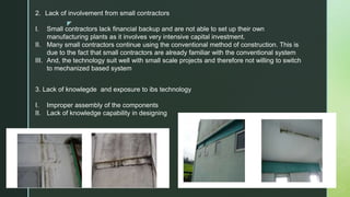 z
2. Lack of involvement from small contractors
I. Small contractors lack financial backup and are not able to set up their own
manufacturing plants as it involves very intensive capital investment.
II. Many small contractors continue using the conventional method of construction. This is
due to the fact that small contractors are already familiar with the conventional system
III. And, the technology suit well with small scale projects and therefore not willing to switch
to mechanized based system
3. Lack of knowlegde and exposure to ibs technology
I. Improper assembly of the components
II. Lack of knowledge capability in designing
 