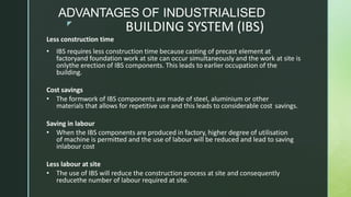 z
BUILDING SYSTEM (IBS)
Less construction time
• IBS requires less construction time because casting of precast element at
factoryand foundation work at site can occur simultaneously and the work at site is
onlythe erection of IBS components. This leads to earlier occupation of the
building.
Cost savings
• The formwork of IBS components are made of steel, aluminium or other
materials that allows for repetitive use and this leads to considerable cost savings.
Saving in labour
• When the IBS components are produced in factory, higher degree of utilisation
of machine is permitted and the use of labour will be reduced and lead to saving
inlabour cost
Less labour at site
• The use of IBS will reduce the construction process at site and consequently
reducethe number of labour required at site.
ADVANTAGES OF INDUSTRIALISED
 