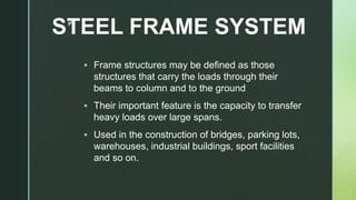 z
STEEL FRAME SYSTEM
 Frame structures may be defined as those
structures that carry the loads through their
beams to column and to the ground
 Their important feature is the capacity to transfer
heavy loads over large spans.
 Used in the construction of bridges, parking lots,
warehouses, industrial buildings, sport facilities
and so on.
 