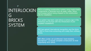 z
INTERLOCKIN
G
BRICKS
SYSTEM
IBS is a building construction system using ready-made
components in factories such as walls, poles, floors
and trusses before being shipped to the construction
site for installation.
The system has been used about a century ago in the
Americas and Europe with the introduction of pre-
installed installations.
IBS has gained international recognition and the block
of IBS is more time-consuming and costly than ordinary
bricks.
IBS offers cooler, air-conditioned, heat-resistant,
soundproof, 1-2-month complete construction & most
importantly 40% SAVE.
 
