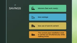 z
SAVINGS laborers (fast work ready)
less wastage
less use of sand & cement
The conduit pipe installation work
is carried out simultaneously while
making bricks
 