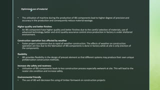 z
• The utilisation of machine during the production of IBS components lead to higher degree of precisionand
accuracy in the production and consequently reduce material wastage.
Higher quality and better finishes
• An IBS component have higher quality and better finishes due to the careful selection of materials, use of
advanced technology, better and strict quality assurance control since production in factory is under sheltered
environment.
Construction operation less affected by weather
• Faster project completion due to rapid all weather construction. The effects of weather on construction
operation are less due to the fabrication of IBS components is done in factory while at site is only erection of
the components.
flexibility
• IBS provides flexibility in the design of precast element so that different systems may produce their own unique
prefabrication construction methods.
Increase site safety and neatness
• Utilisation of IBS components leads to less construction process especially wetwork at site. This will lead to the
neater site condition and increase safety.
Environmental friendly
• The use of IBS will decrease the using of timber formwork on construction projects
Optimized use of material
 